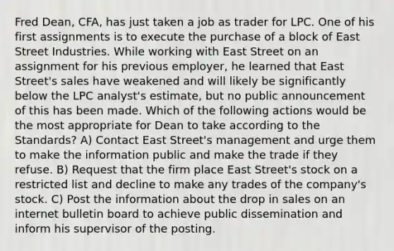 Fred Dean, CFA, has just taken a job as trader for LPC. One of his first assignments is to execute the purchase of a block of East Street Industries. While working with East Street on an assignment for his previous employer, he learned that East Street's sales have weakened and will likely be significantly below the LPC analyst's estimate, but no public announcement of this has been made. Which of the following actions would be the most appropriate for Dean to take according to the Standards? A) Contact East Street's management and urge them to make the information public and make the trade if they refuse. B) Request that the firm place East Street's stock on a restricted list and decline to make any trades of the company's stock. C) Post the information about the drop in sales on an internet bulletin board to achieve public dissemination and inform his supervisor of the posting.