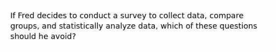 If Fred decides to conduct a survey to collect data, compare groups, and statistically analyze data, which of these questions should he avoid?