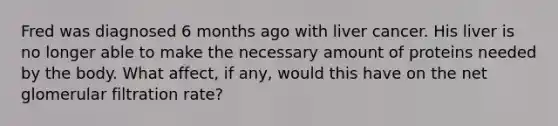 Fred was diagnosed 6 months ago with liver cancer. His liver is no longer able to make the necessary amount of proteins needed by the body. What affect, if any, would this have on the net glomerular filtration rate?