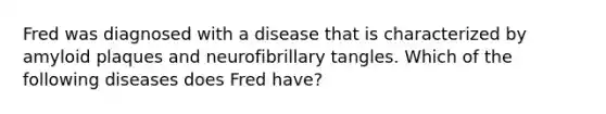 Fred was diagnosed with a disease that is characterized by amyloid plaques and neurofibrillary tangles. Which of the following diseases does Fred have?