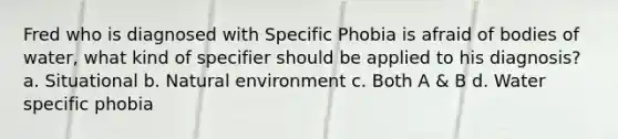 Fred who is diagnosed with Specific Phobia is afraid of bodies of water, what kind of specifier should be applied to his diagnosis? a. Situational b. Natural environment c. Both A & B d. Water specific phobia