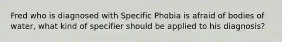 Fred who is diagnosed with Specific Phobia is afraid of bodies of water, what kind of specifier should be applied to his diagnosis?