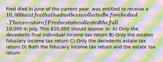 Fred died in June of the current year, was entitled to receive a 10,000 acct fee that had not been collected before he died. The executor of Freds estate collected the full10,000 in July. This 10,000 should appear in: A) Only the decedents final individual income tax return B) Only the estates fiduciary income tax return C) Only the decedents estate tax return D) Both the fiduciary income tax return and the estate tax return