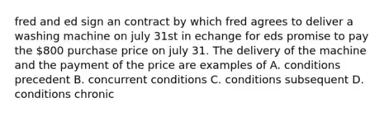 fred and ed sign an contract by which fred agrees to deliver a washing machine on july 31st in echange for eds promise to pay the 800 purchase price on july 31. The delivery of the machine and the payment of the price are examples of A. conditions precedent B. concurrent conditions C. conditions subsequent D. conditions chronic