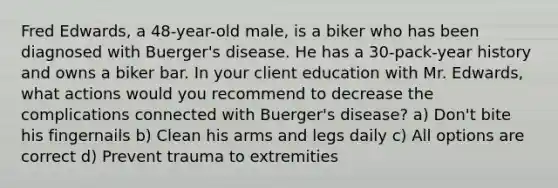 Fred Edwards, a 48-year-old male, is a biker who has been diagnosed with Buerger's disease. He has a 30-pack-year history and owns a biker bar. In your client education with Mr. Edwards, what actions would you recommend to decrease the complications connected with Buerger's disease? a) Don't bite his fingernails b) Clean his arms and legs daily c) All options are correct d) Prevent trauma to extremities