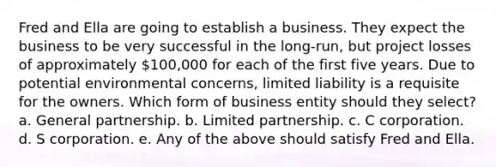 Fred and Ella are going to establish a business. They expect the business to be very successful in the long-run, but project losses of approximately 100,000 for each of the first five years. Due to potential environmental concerns, limited liability is a requisite for the owners. Which form of business entity should they select? a. General partnership. b. Limited partnership. c. C corporation. d. S corporation. e. Any of the above should satisfy Fred and Ella.