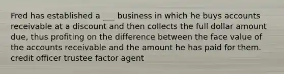 Fred has established a ___ business in which he buys accounts receivable at a discount and then collects the full dollar amount due, thus profiting on the difference between the face value of the accounts receivable and the amount he has paid for them. credit officer trustee factor agent