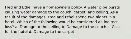 Fred and Ethel have a homeowners policy. A water pipe bursts causing water damage to the couch, carpet, and ceiling. As a result of the damages, Fred and Ethel spend two nights in a hotel. Which of the following would be considered an indirect loss? a. Damage to the ceiling b. Damage to the couch c. Cost for the hotel d. Damage to the carpet