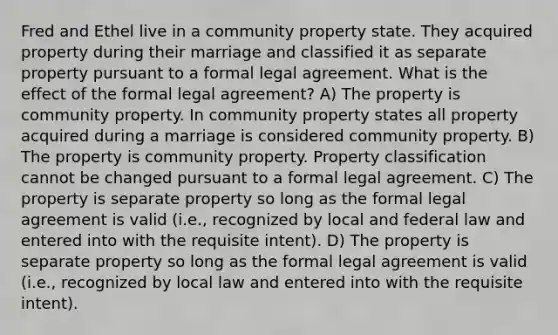 Fred and Ethel live in a community property state. They acquired property during their marriage and classified it as separate property pursuant to a formal legal agreement. What is the effect of the formal legal agreement? A) The property is community property. In community property states all property acquired during a marriage is considered community property. B) The property is community property. Property classification cannot be changed pursuant to a formal legal agreement. C) The property is separate property so long as the formal legal agreement is valid (i.e., recognized by local and federal law and entered into with the requisite intent). D) The property is separate property so long as the formal legal agreement is valid (i.e., recognized by local law and entered into with the requisite intent).