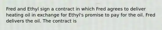 Fred and Ethyl sign a contract in which Fred agrees to deliver heating oil in exchange for Ethyl's promise to pay for the oil. Fred delivers the oil. The contract is