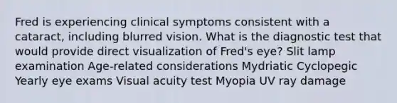 Fred is experiencing clinical symptoms consistent with a cataract, including blurred vision. What is the diagnostic test that would provide direct visualization of Fred's eye? Slit lamp examination Age-related considerations Mydriatic Cyclopegic Yearly eye exams Visual acuity test Myopia UV ray damage