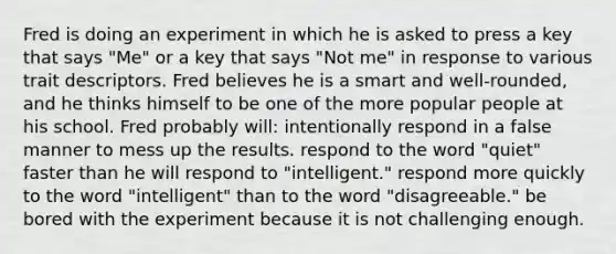 Fred is doing an experiment in which he is asked to press a key that says "Me" or a key that says "Not me" in response to various trait descriptors. Fred believes he is a smart and well-rounded, and he thinks himself to be one of the more popular people at his school. Fred probably will: intentionally respond in a false manner to mess up the results. respond to the word "quiet" faster than he will respond to "intelligent." respond more quickly to the word "intelligent" than to the word "disagreeable." be bored with the experiment because it is not challenging enough.