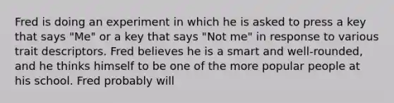 Fred is doing an experiment in which he is asked to press a key that says "Me" or a key that says "Not me" in response to various trait descriptors. Fred believes he is a smart and well-rounded, and he thinks himself to be one of the more popular people at his school. Fred probably will