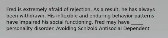 Fred is extremely afraid of rejection. As a result, he has always been withdrawn. His inflexible and enduring behavior patterns have impaired his social functioning. Fred may have _____ personality disorder. Avoiding Schizoid Antisocial Dependent