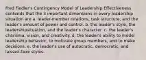 Fred Fiedler's Contingency Model of Leadership Effectiveness contends that the 3 important dimensions in every leadership situation are a. leader-member relations, task structure, and the leader's amount of power and control. b. the leader's style, the leadershipsituation, and the leader's character. c. the leader's charisma, vision, and creativity. d. the leader's ability to model leadership behavior, to motivate group members, and to make decisions. e. the leader's use of autocratic, democratic, and laissez-faire styles.