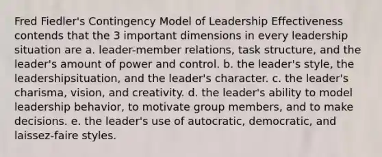 Fred Fiedler's Contingency Model of Leadership Effectiveness contends that the 3 important dimensions in every leadership situation are a. leader-member relations, task structure, and the leader's amount of power and control. b. the leader's style, the leadershipsituation, and the leader's character. c. the leader's charisma, vision, and creativity. d. the leader's ability to model leadership behavior, to motivate group members, and to make decisions. e. the leader's use of autocratic, democratic, and laissez-faire styles.