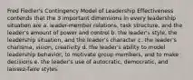 Fred Fiedler's Contingency Model of Leadership Effectiveness contends that the 3 important dimensions in every leadership situation are a. leader-member relations, task structure, and the leader's amount of power and control b. the leader's style, the leadership situation, and the leader's character c. the leader's charisma, vision, creativity d. the leader's ability to model leadership behavior, to motivate group members, and to make decisions e. the leader's use of autocratic, democratic, and laissez-faire styles