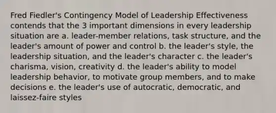 Fred Fiedler's Contingency Model of Leadership Effectiveness contends that the 3 important dimensions in every leadership situation are a. leader-member relations, task structure, and the leader's amount of power and control b. the leader's style, the leadership situation, and the leader's character c. the leader's charisma, vision, creativity d. the leader's ability to model leadership behavior, to motivate group members, and to make decisions e. the leader's use of autocratic, democratic, and laissez-faire styles