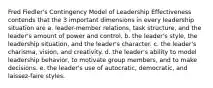 Fred Fiedler's Contingency Model of Leadership Effectiveness contends that the 3 important dimensions in every leadership situation are a. leader-member relations, task structure, and the leader's amount of power and control. b. the leader's style, the leadership situation, and the leader's character. c. the leader's charisma, vision, and creativity. d. the leader's ability to model leadership behavior, to motivate group members, and to make decisions. e. the leader's use of autocratic, democratic, and laissez-faire styles.