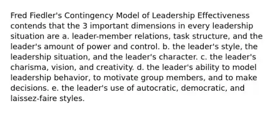 Fred Fiedler's Contingency Model of Leadership Effectiveness contends that the 3 important dimensions in every leadership situation are a. leader-member relations, task structure, and the leader's amount of power and control. b. the leader's style, the leadership situation, and the leader's character. c. the leader's charisma, vision, and creativity. d. the leader's ability to model leadership behavior, to motivate group members, and to make decisions. e. the leader's use of autocratic, democratic, and laissez-faire styles.