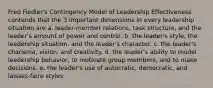 Fred Fiedler's Contingency Model of Leadership Effectiveness contends that the 3 important dimensions in every leadership situation are a. leader-member relations, task structure, and the leader's amount of power and control. b. the leader's style, the leadership situation, and the leader's character. c. the leader's charisma, vision, and creativity. d. the leader's ability to model leadership behavior, to motivate group members, and to make decisions. e. the leader's use of autocratic, democratic, and laissez-faire styles