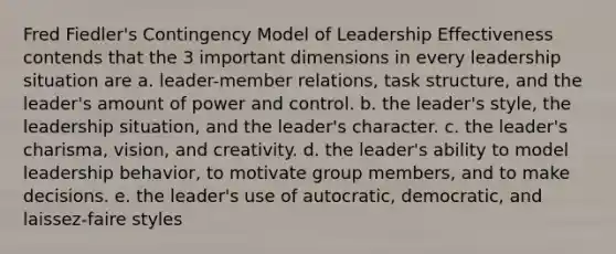 Fred Fiedler's Contingency Model of Leadership Effectiveness contends that the 3 important dimensions in every leadership situation are a. leader-member relations, task structure, and the leader's amount of power and control. b. the leader's style, the leadership situation, and the leader's character. c. the leader's charisma, vision, and creativity. d. the leader's ability to model leadership behavior, to motivate group members, and to make decisions. e. the leader's use of autocratic, democratic, and laissez-faire styles