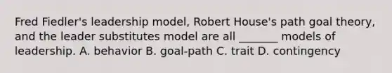 Fred Fiedler's leadership model, Robert House's path goal theory, and the leader substitutes model are all _______ models of leadership. A. behavior B. goal-path C. trait D. contingency