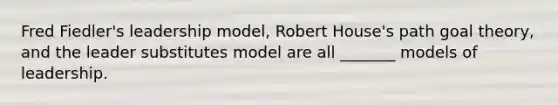 Fred Fiedler's leadership model, Robert House's path goal theory, and the leader substitutes model are all _______ models of leadership.