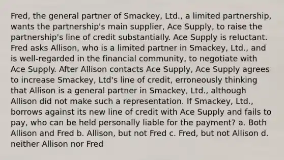 Fred, the general partner of Smackey, Ltd., a limited partnership, wants the partnership's main supplier, Ace Supply, to raise the partnership's line of credit substantially. Ace Supply is reluctant. Fred asks Allison, who is a limited partner in Smackey, Ltd., and is well-regarded in the financial community, to negotiate with Ace Supply. After Allison contacts Ace Supply, Ace Supply agrees to increase Smackey, Ltd's line of credit, erroneously thinking that Allison is a general partner in Smackey, Ltd., although Allison did not make such a representation. If Smackey, Ltd., borrows against its new line of credit with Ace Supply and fails to pay, who can be held personally liable for the payment? a. Both Allison and Fred b. Allison, but not Fred c. Fred, but not Allison d. neither Allison nor Fred