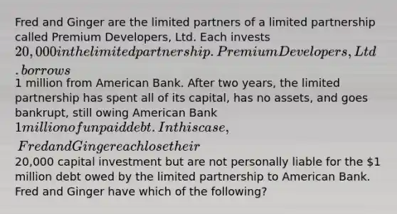 Fred and Ginger are the limited partners of a limited partnership called Premium Developers, Ltd. Each invests 20,000 in the limited partnership. Premium Developers, Ltd. borrows1 million from American Bank. After two years, the limited partnership has spent all of its capital, has no assets, and goes bankrupt, still owing American Bank 1 million of unpaid debt. In this case, Fred and Ginger each lose their20,000 capital investment but are not personally liable for the 1 million debt owed by the limited partnership to American Bank. Fred and Ginger have which of the following?