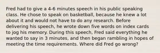 Fred had to give a 4-6 minutes speech in his public speaking class. He chose to speak on basketball, because he knew a lot about it and would not have to do any research. Before delivering his speech, he wrote down five words on index cards to jog his memory. During this speech, Fred said everything he wanted to say in 3 minutes, and then began rambling in hopes of meeting the time requirements. Where did Fred go wrong?