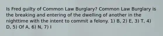 Is Fred guilty of Common Law Burglary? Common Law Burglary is the breaking and entering of the dwelling of another in the nighttime with the intent to commit a felony. 1) B, 2) E, 3) T, 4) D, 5) Of A, 6) N, 7) I