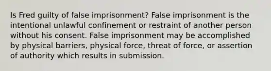 Is Fred guilty of false imprisonment? False imprisonment is the intentional unlawful confinement or restraint of another person without his consent. False imprisonment may be accomplished by physical barriers, physical force, threat of force, or assertion of authority which results in submission.