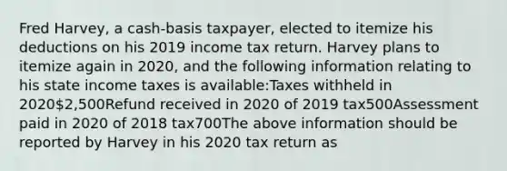 Fred Harvey, a cash-basis taxpayer, elected to itemize his deductions on his 2019 income tax return. Harvey plans to itemize again in 2020, and the following information relating to his state income taxes is available:Taxes withheld in 20202,500Refund received in 2020 of 2019 tax500Assessment paid in 2020 of 2018 tax700The above information should be reported by Harvey in his 2020 tax return as