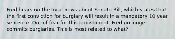 Fred hears on the local news about Senate Bill, which states that the first conviction for burglary will result in a mandatory 10 year sentence. Out of fear for this punishment, Fred no longer commits burglaries. This is most related to what?