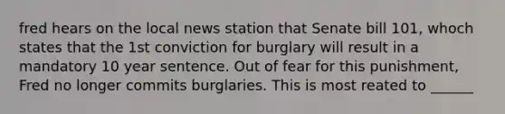 fred hears on the local news station that Senate bill 101, whoch states that the 1st conviction for burglary will result in a mandatory 10 year sentence. Out of fear for this punishment, Fred no longer commits burglaries. This is most reated to ______