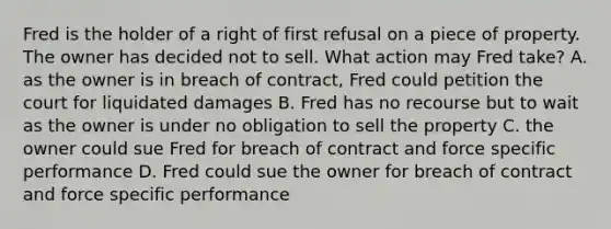 Fred is the holder of a right of first refusal on a piece of property. The owner has decided not to sell. What action may Fred take? A. as the owner is in breach of contract, Fred could petition the court for liquidated damages B. Fred has no recourse but to wait as the owner is under no obligation to sell the property C. the owner could sue Fred for breach of contract and force specific performance D. Fred could sue the owner for breach of contract and force specific performance