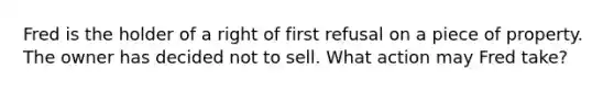 Fred is the holder of a right of first refusal on a piece of property. The owner has decided not to sell. What action may Fred take?