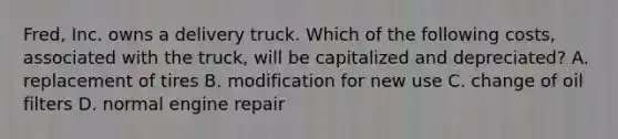 Fred, Inc. owns a delivery truck. Which of the following​ costs, associated with the​ truck, will be capitalized and​ depreciated? A. replacement of tires B. modification for new use C. change of oil filters D. normal engine repair