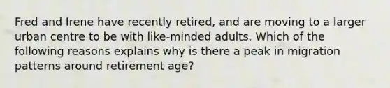 Fred and Irene have recently retired, and are moving to a larger urban centre to be with like-minded adults. Which of the following reasons explains why is there a peak in migration patterns around retirement age?