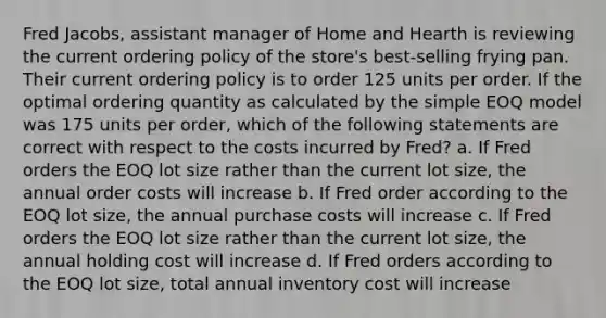 Fred Jacobs, assistant manager of Home and Hearth is reviewing the current ordering policy of the store's best-selling frying pan. Their current ordering policy is to order 125 units per order. If the optimal ordering quantity as calculated by the simple EOQ model was 175 units per order, which of the following statements are correct with respect to the costs incurred by Fred? a. If Fred orders the EOQ lot size rather than the current lot size, the annual order costs will increase b. If Fred order according to the EOQ lot size, the annual purchase costs will increase c. If Fred orders the EOQ lot size rather than the current lot size, the annual holding cost will increase d. If Fred orders according to the EOQ lot size, total annual inventory cost will increase