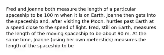 Fred and Joanne both measure the length of a particular spaceship to be 100 m when it is on Earth. Joanne then gets into the spaceship and, after visiting the Moon, hurtles past Earth at a speed close to the speed of light. Fred, still on Earth, measures the length of the moving spaceship to be about 90 m. At the same time, Joanne (using her own meterstick) measures the length of the spaceship to be