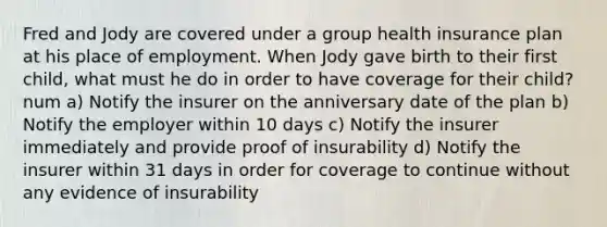 Fred and Jody are covered under a group health insurance plan at his place of employment. When Jody gave birth to their first child, what must he do in order to have coverage for their child? num a) Notify the insurer on the anniversary date of the plan b) Notify the employer within 10 days c) Notify the insurer immediately and provide proof of insurability d) Notify the insurer within 31 days in order for coverage to continue without any evidence of insurability