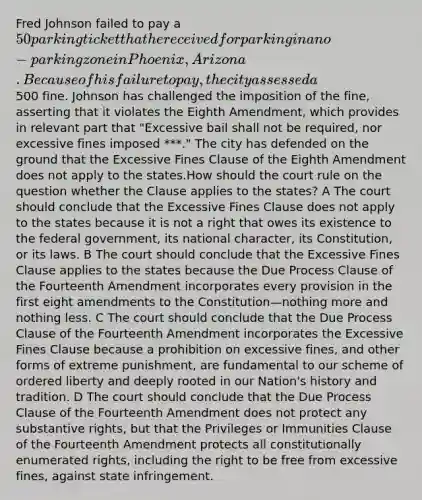 Fred Johnson failed to pay a 50 parking ticket that he received for parking in a no-parking zone in Phoenix, Arizona. Because of his failure to pay, the city assessed a500 fine. Johnson has challenged the imposition of the fine, asserting that it violates the Eighth Amendment, which provides in relevant part that "Excessive bail shall not be required, nor excessive fines imposed ***." The city has defended on the ground that the Excessive Fines Clause of the Eighth Amendment does not apply to the states.How should the court rule on the question whether the Clause applies to the states? A The court should conclude that the Excessive Fines Clause does not apply to the states because it is not a right that owes its existence to the federal government, its national character, its Constitution, or its laws. B The court should conclude that the Excessive Fines Clause applies to the states because the Due Process Clause of the Fourteenth Amendment incorporates every provision in the first eight amendments to the Constitution—nothing more and nothing less. C The court should conclude that the Due Process Clause of the Fourteenth Amendment incorporates the Excessive Fines Clause because a prohibition on excessive fines, and other forms of extreme punishment, are fundamental to our scheme of ordered liberty and deeply rooted in our Nation's history and tradition. D The court should conclude that the Due Process Clause of the Fourteenth Amendment does not protect any substantive rights, but that the Privileges or Immunities Clause of the Fourteenth Amendment protects all constitutionally enumerated rights, including the right to be free from excessive fines, against state infringement.