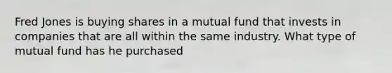 Fred Jones is buying shares in a mutual fund that invests in companies that are all within the same industry. What type of mutual fund has he purchased