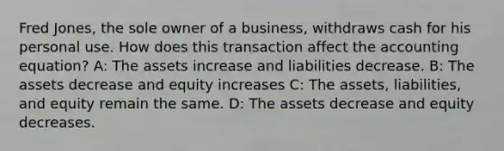 Fred​ Jones, the sole owner of a​ business, withdraws cash for his personal use. How does this transaction affect the accounting​ equation? A: The assets increase and liabilities decrease. B: The assets decrease and equity increases C: The​ assets, liabilities, and equity remain the same. D: The assets decrease and equity decreases.