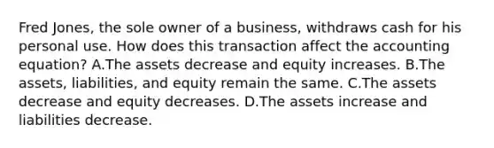 Fred​ Jones, the sole owner of a​ business, withdraws cash for his personal use. How does this transaction affect the accounting​ equation? A.The assets decrease and equity increases. B.The​ assets, liabilities, and equity remain the same. C.The assets decrease and equity decreases. D.The assets increase and liabilities decrease.