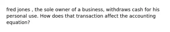 fred jones , the sole owner of a business, withdraws cash for his personal use. How does that transaction affect the accounting equation?