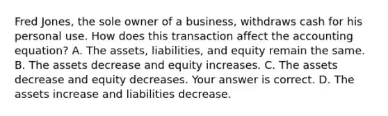 Fred​ Jones, the sole owner of a​ business, withdraws cash for his personal use. How does this transaction affect the accounting​ equation? A. The​ assets, liabilities, and equity remain the same. B. The assets decrease and equity increases. C. The assets decrease and equity decreases. Your answer is correct. D. The assets increase and liabilities decrease.