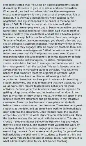 Fred Jones stated that "Focusing on potential problems can be disquieting. It is easy to give in to denial and procrastination. When we do, we back ourselves into 'reactive management'. Proactive management is more than a set of procedures; it is a mindset. It is the way a person thinks when success is non-negotiable, and it just happens to be easier in the long run." (Jones, 2007) But how can we attain this mindset? What practices can we employ each day to become proactive teachers rather than reactive teachers? It has been said that in order to become healthy, you should think and act like a healthy person. The same concept holds true for effective classroom managers. To be an effective classroom manager, you should think and act like an effective classroom manager. How do they think? In what behaviors do they engage? How do proactive teachers think and plan for classroom management? What behaviors can we mimic to become proactive? Dr. Fred Jones has spent over 30 years researching what effective teachers do in the classroom to help students become self-managers. He stated, "Responsible students who have learned to manage themselves require much less management from the teacher." His work focuses on a non-adversarial role in managing student behavior. First, Dr. Jones believes that proactive teachers organize in advance, while reactive teachers have no plan for addressing a lack of organization. Proactive teachers plan in advance for teaching student behaviors, and they understand that new activities, such as lab work, may require teaching new behaviors for those activities. Second, proactive teachers know how to organize for getting things done, while reactive teachers either don't know how to organize, or they choose not to. Activities fall apart in the reactive teacher's classroom and go smoothly in the proactive classroom. Proactive teachers also make plans for students before those students enter the classroom. These teachers greet students at the door, and students have work to do immediately upon entering the classroom. Once the bell rings, the teacher attends to clerical tasks while students complete bell work. Then the teacher reviews the bell work with the students. This step is crucial; if students do not believe the bell work has any value, they will cease doing it. The teacher must validate the work by checking student responses, engaging in discussions, or just examining the work. Don't make a lot of grading for yourself over bell activities; the goal here is for students to begin to think and learn while you are taking care of clerical tasks. Accordingly, it is what administrators love to see: bell-to-bell teaching.